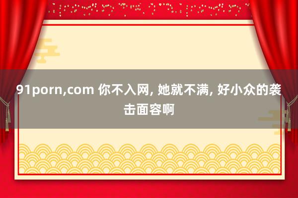 91porn，com 你不入网， 她就不满， 好小众的袭击面容啊