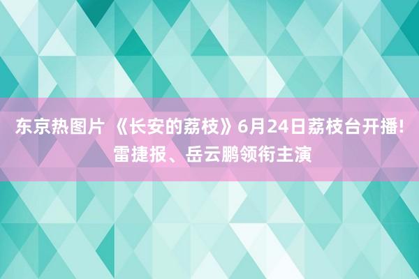 东京热图片 《长安的荔枝》6月24日荔枝台开播! 雷捷报、岳云鹏领衔主演