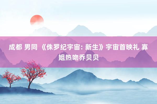 成都 男同 《侏罗纪宇宙: 新生》宇宙首映礼 寡姐热吻乔贝贝