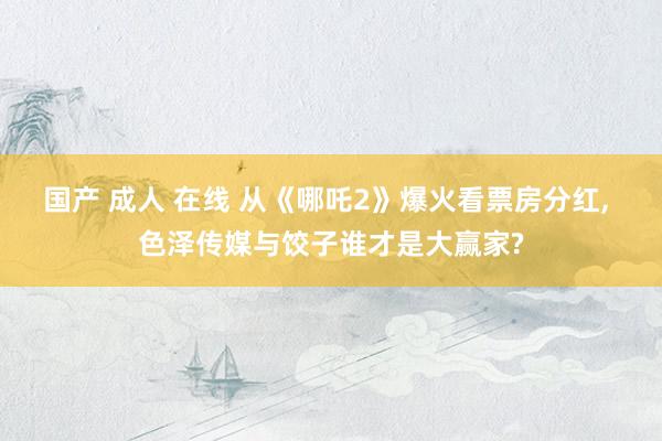 国产 成人 在线 从《哪吒2》爆火看票房分红， 色泽传媒与饺子谁才是大赢家?