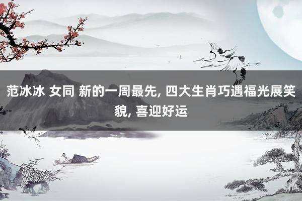 范冰冰 女同 新的一周最先， 四大生肖巧遇福光展笑貌， 喜迎好运