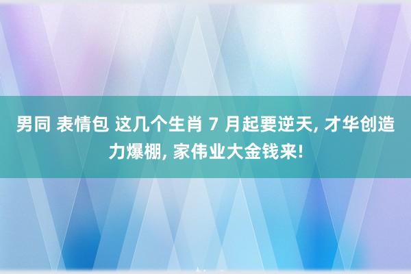 男同 表情包 这几个生肖 7 月起要逆天， 才华创造力爆棚， 家伟业大金钱来!