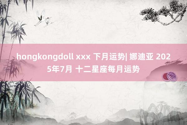 hongkongdoll xxx 下月运势| 娜迪亚 2025年7月 十二星座每月运势