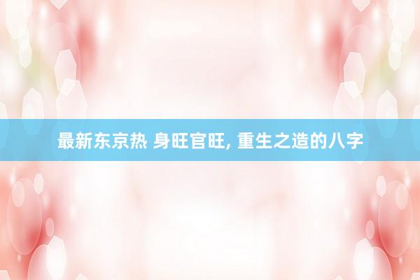 最新东京热 身旺官旺， 重生之造的八字